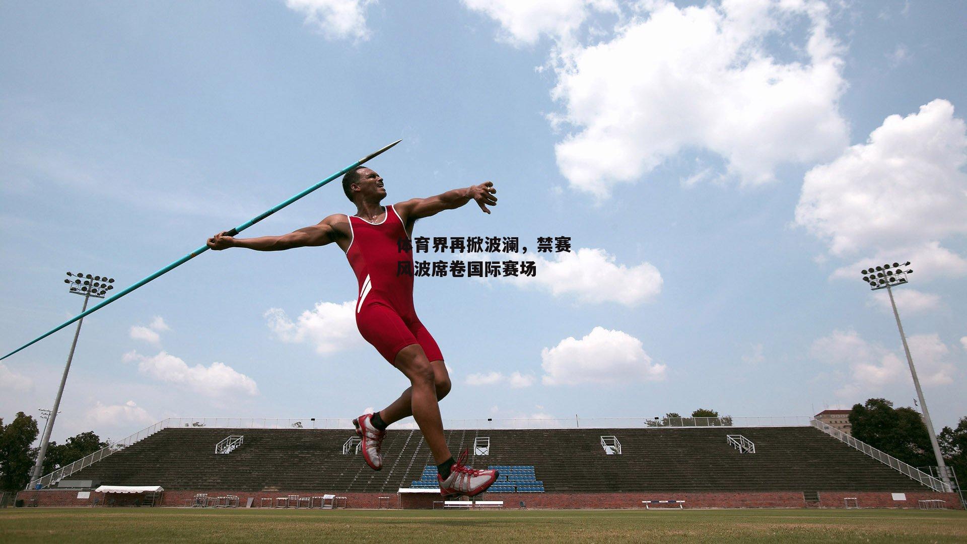 体育界再掀波澜,禁赛风波席卷国际赛场