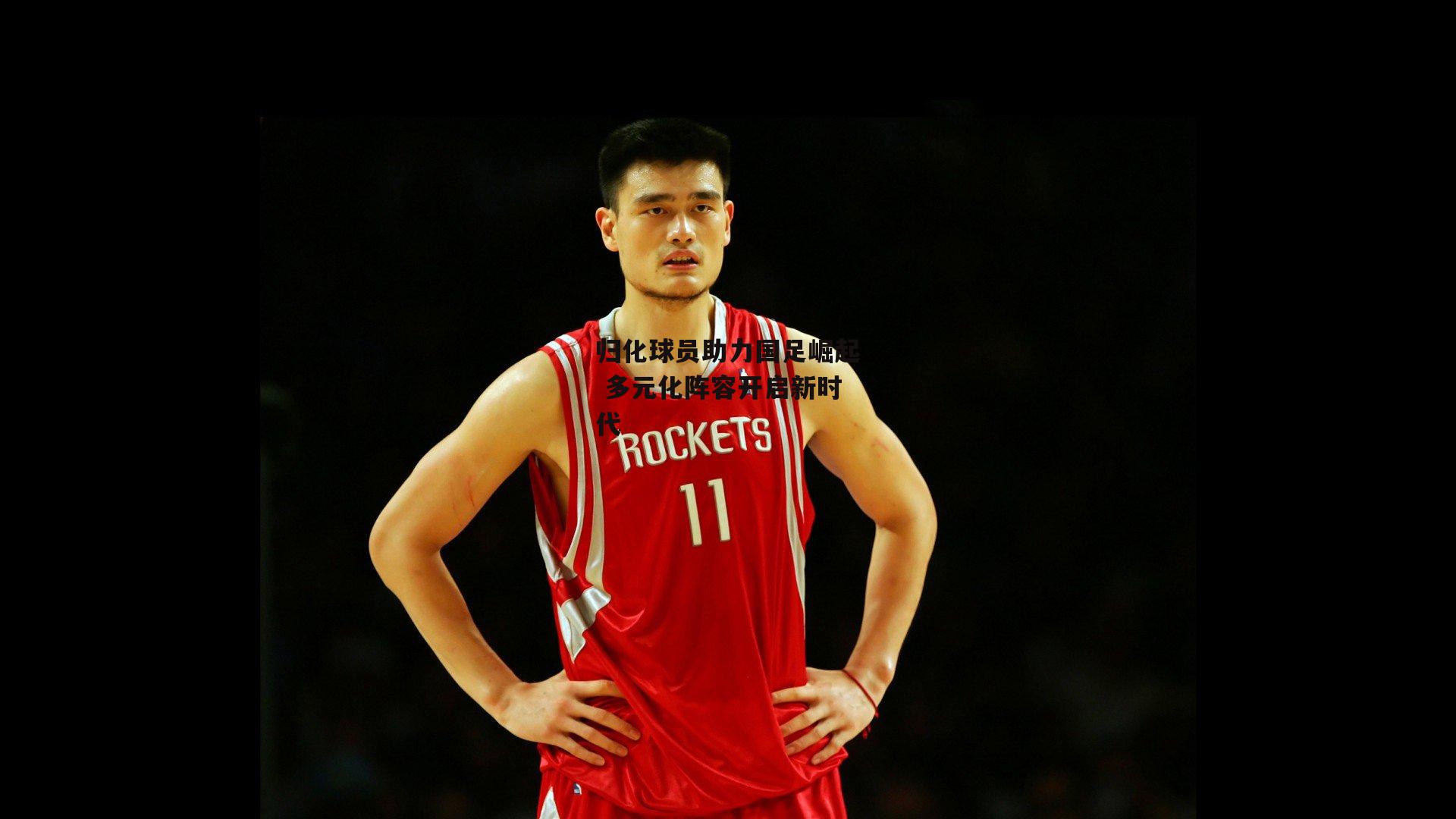 归化球员助力国足崛起 多元化阵容开启新时代